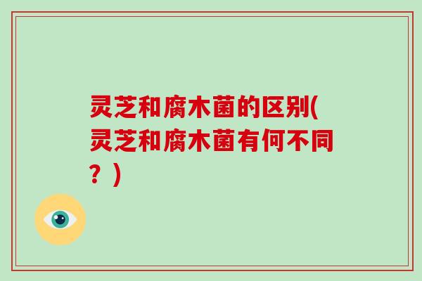 灵芝和腐木菌的区别(灵芝和腐木菌有何不同?) 灵芝和腐木菌的区别(灵芝和腐木菌有何不同?)