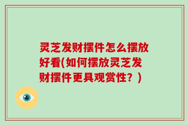 灵芝发财摆件怎么摆放好看(如何摆放灵芝发财摆件更具观赏性？)