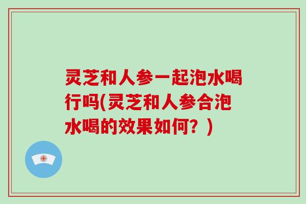 灵芝和人参一起泡水喝行吗(灵芝和人参合泡水喝的效果如何？)