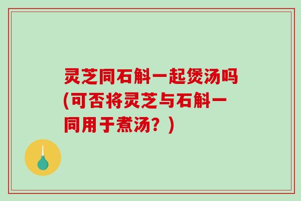 灵芝同石斛一起煲汤吗(可否将灵芝与石斛一同用于煮汤?) 灵芝同石斛一起煲汤吗(可否将灵芝与石斛一同用于煮汤?)