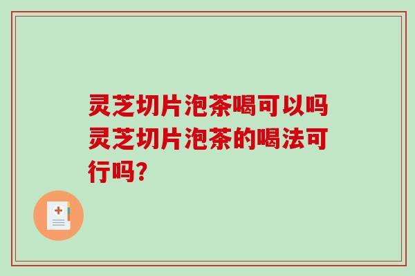灵芝切片泡茶喝可以吗灵芝切片泡茶的喝法可行吗? 灵芝切片泡茶喝可以吗灵芝切片泡茶的喝法可行吗?