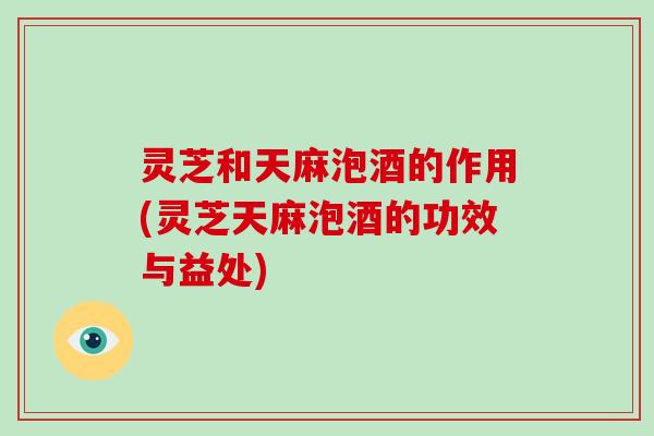灵芝和天麻泡酒的作用(灵芝天麻泡酒的功效与益处) 灵芝和天麻泡酒的作用(灵芝天麻泡酒的功效与益处)