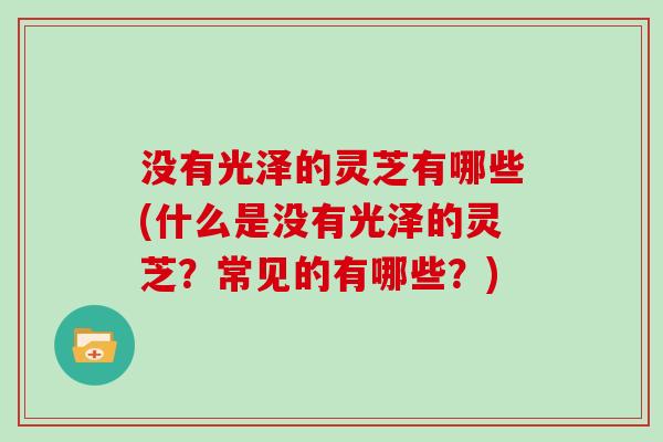 没有光泽的灵芝有哪些(什么是没有光泽的灵芝?常见的有哪些?) 没有光泽的灵芝有哪些(什么是没有光泽的灵芝?常见的有哪些?)