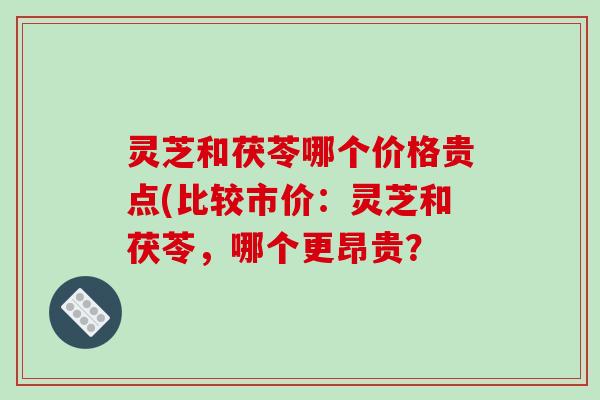 灵芝和茯苓哪个价格贵点(比较市价：灵芝和茯苓，哪个更昂贵？