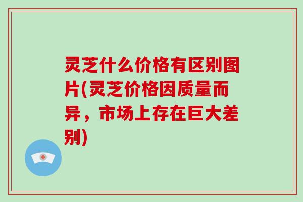 灵芝什么价格有区别图片(灵芝价格因质量而异,市场上存在巨大差别) 灵芝什么价格有区别图片(灵芝价格因质量而异,市场上存在巨大差别)