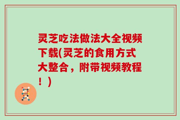 灵芝吃法做法大全视频下载(灵芝的食用方式大整合，附带视频教程！)