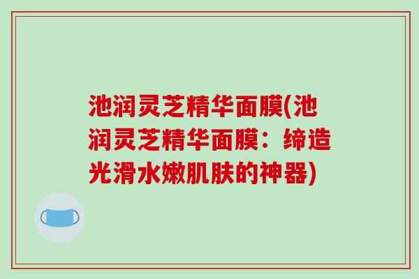 池润灵芝精华面膜(池润灵芝精华面膜:缔造光滑水嫩的神器) 池润灵芝精华面膜(池润灵芝精华面膜:缔造光滑水嫩的神器)