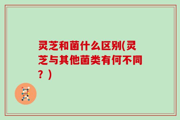 灵芝和菌什么区别(灵芝与其他菌类有何不同？)