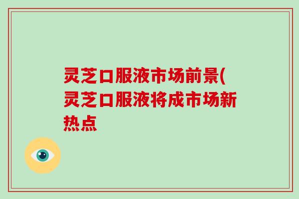 灵芝口服液市场前景(灵芝口服液将成市场新热点 灵芝口服液市场前景(灵芝口服液将成市场新热点