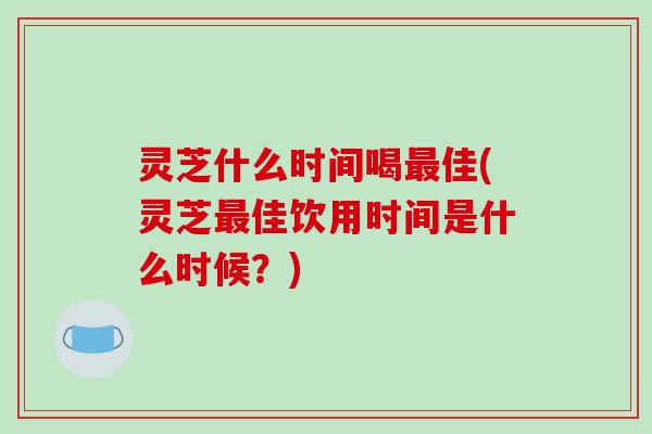 灵芝什么时间喝佳(灵芝佳饮用时间是什么时候?) 灵芝什么时间喝佳(灵芝佳饮用时间是什么时候?)