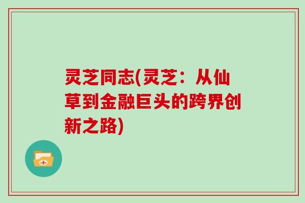 灵芝同志(灵芝:从仙草到金融巨头的跨界创新之路) 灵芝同志(灵芝:从仙草到金融巨头的跨界创新之路)