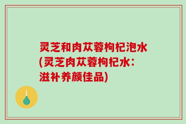 灵芝和肉苁蓉枸杞泡水(灵芝肉苁蓉枸杞水:滋补养颜佳品) 灵芝和肉苁蓉枸杞泡水(灵芝肉苁蓉枸杞水:滋补养颜佳品)