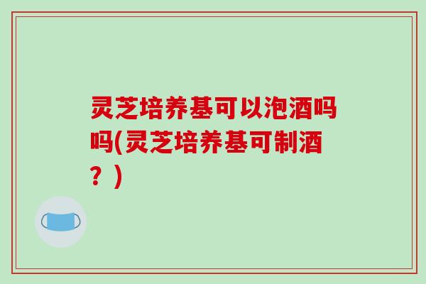 灵芝培养基可以泡酒吗吗(灵芝培养基可制酒?) 灵芝培养基可以泡酒吗吗(灵芝培养基可制酒?)