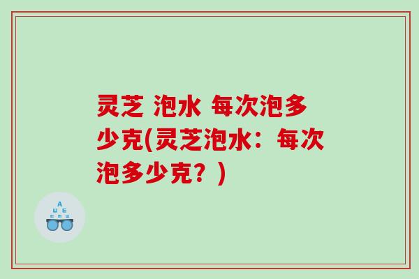 灵芝 泡水 每次泡多少克(灵芝泡水：每次泡多少克？)