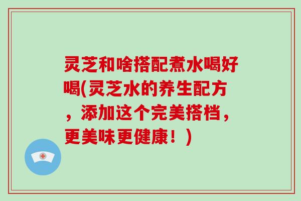 灵芝和啥搭配煮水喝好喝(灵芝水的养生配方,添加这个完美搭档,更美味更健康!) 灵芝和啥搭配煮水喝好喝(灵芝水的养生配方,添加这个完美搭档,更美味更健康!)