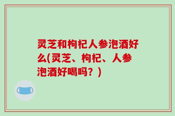 灵芝和枸杞人参泡酒好么(灵芝、枸杞、人参泡酒好喝吗?) 灵芝和枸杞人参泡酒好么(灵芝、枸杞、人参泡酒好喝吗?)