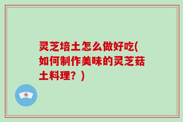 灵芝培土怎么做好吃(如何制作美味的灵芝菇土料理?) 灵芝培土怎么做好吃(如何制作美味的灵芝菇土料理?)