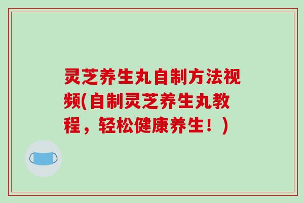 灵芝养生丸自制方法视频(自制灵芝养生丸教程,轻松健康养生!) 灵芝养生丸自制方法视频(自制灵芝养生丸教程,轻松健康养生!)