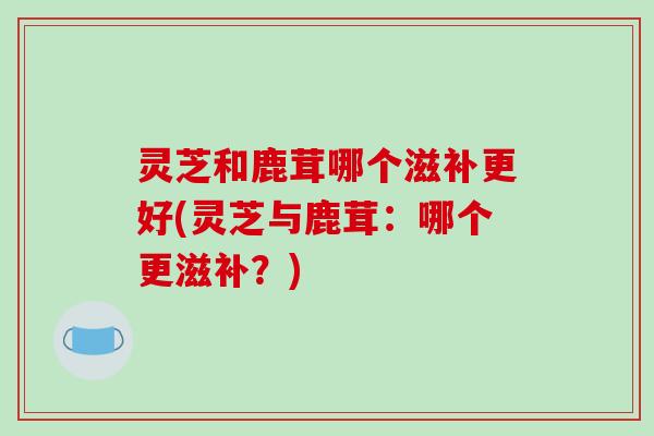 灵芝和鹿茸哪个滋补更好(灵芝与鹿茸：哪个更滋补？)