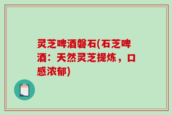 灵芝啤酒磐石(石芝啤酒:天然灵芝提炼,口感浓郁) 灵芝啤酒磐石(石芝啤酒:天然灵芝提炼,口感浓郁)