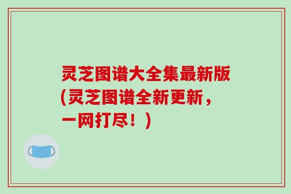 灵芝图谱大全集最新版(灵芝图谱全新更新，一网打尽！)