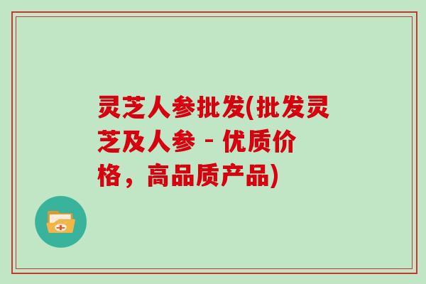 灵芝人参批发(批发灵芝及人参 - 优质价格,高品质产品) 灵芝人参批发(批发灵芝及人参 - 优质价格,高品质产品)