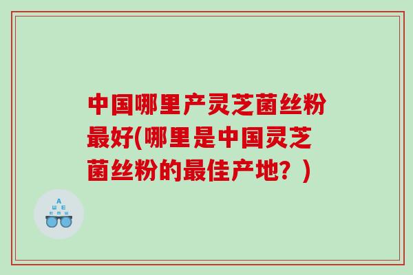 中国哪里产灵芝菌丝粉最好(哪里是中国灵芝菌丝粉的最佳产地？)