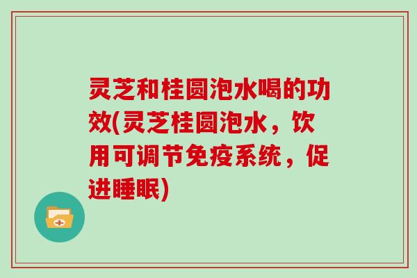 灵芝和桂圆泡水喝的功效(灵芝桂圆泡水，饮用可调节免疫系统，促进睡眠)