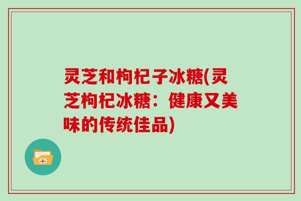 灵芝和枸杞子冰糖(灵芝枸杞冰糖：健康又美味的传统佳品)