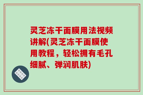 灵芝冻干面膜用法视频讲解(灵芝冻干面膜使用教程，轻松拥有毛孔细腻、弹润肌肤)