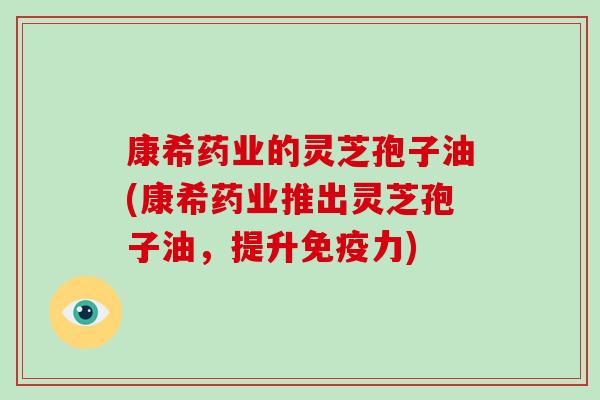 康希药业的灵芝孢子油(康希药业推出灵芝孢子油，提升免疫力)