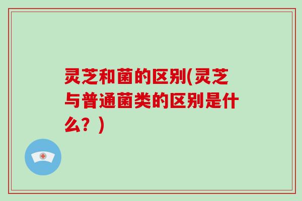 灵芝和菌的区别(灵芝与普通菌类的区别是什么？)