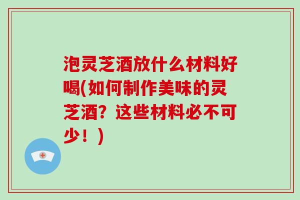 泡灵芝酒放什么材料好喝(如何制作美味的灵芝酒？这些材料必不可少！)