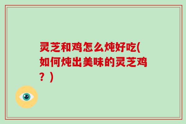 灵芝和鸡怎么炖好吃(如何炖出美味的灵芝鸡？)
