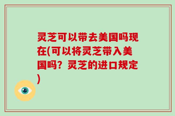 灵芝可以带去美国吗现在(可以将灵芝带入美国吗?灵芝的进口规定) 灵芝可以带去美国吗现在(可以将灵芝带入美国吗?灵芝的进口规定)