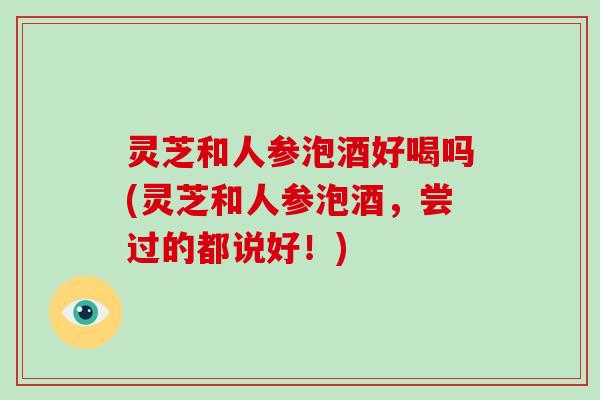 灵芝和人参泡酒好喝吗(灵芝和人参泡酒，尝过的都说好！)