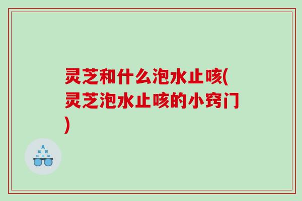 灵芝和什么泡水止咳(灵芝泡水止咳的小窍门) 灵芝和什么泡水止咳(灵芝泡水止咳的小窍门)
