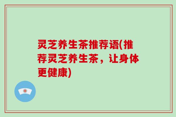 灵芝养生茶推荐语(推荐灵芝养生茶，让身体更健康)