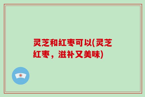灵芝和红枣可以(灵芝红枣,滋补又美味) 灵芝和红枣可以(灵芝红枣,滋补又美味)
