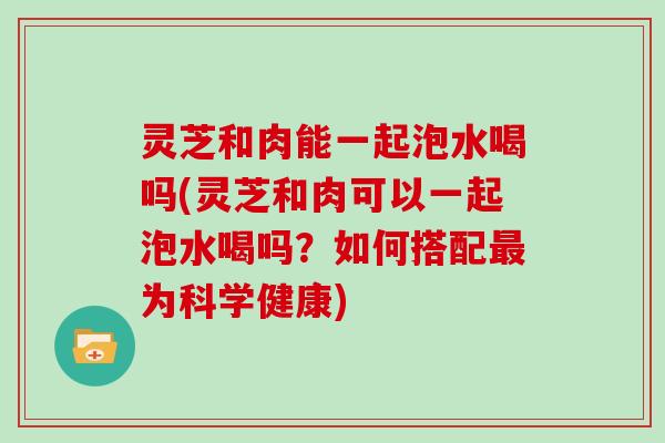 灵芝和肉能一起泡水喝吗(灵芝和肉可以一起泡水喝吗?如何搭配为科学健康) 灵芝和肉能一起泡水喝吗(灵芝和肉可以一起泡水喝吗?如何搭配为科学健康)