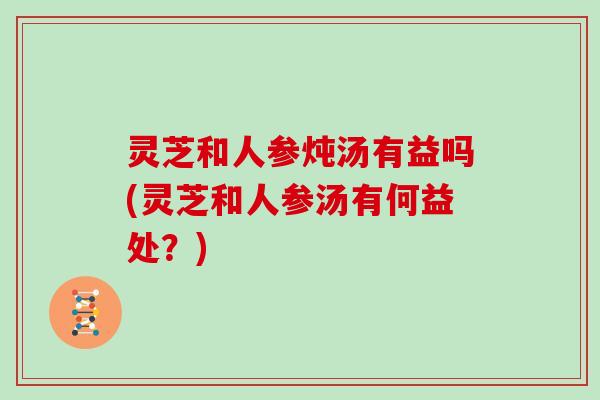 灵芝和人参炖汤有益吗(灵芝和人参汤有何益处？)