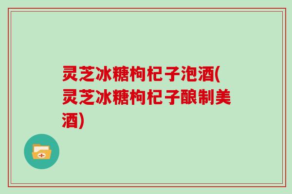 灵芝冰糖枸杞子泡酒(灵芝冰糖枸杞子酿制美酒)