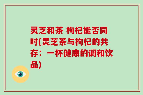 灵芝和茶 枸杞能否同时(灵芝茶与枸杞的共存：一杯健康的调和饮品)