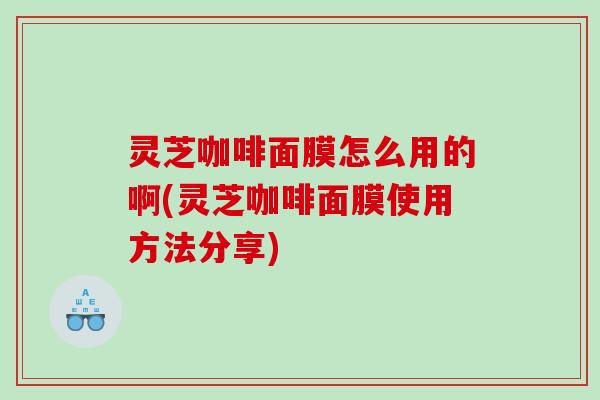 灵芝咖啡面膜怎么用的啊(灵芝咖啡面膜使用方法分享) 灵芝咖啡面膜怎么用的啊(灵芝咖啡面膜使用方法分享)