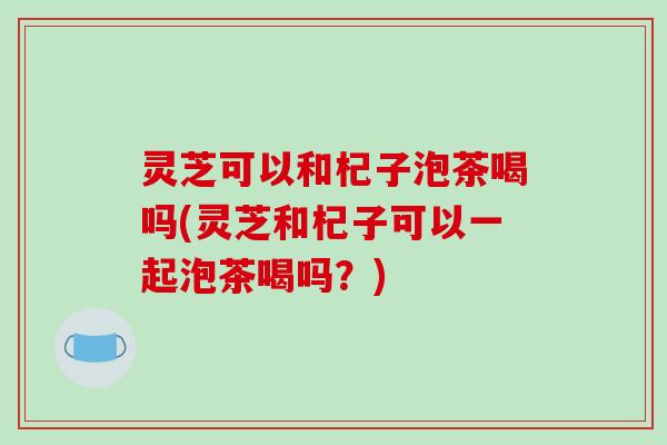 灵芝可以和杞子泡茶喝吗(灵芝和杞子可以一起泡茶喝吗？)