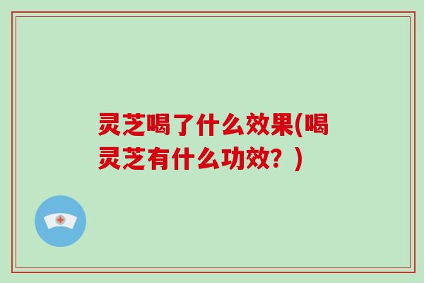 灵芝喝了什么效果(喝灵芝有什么功效？)