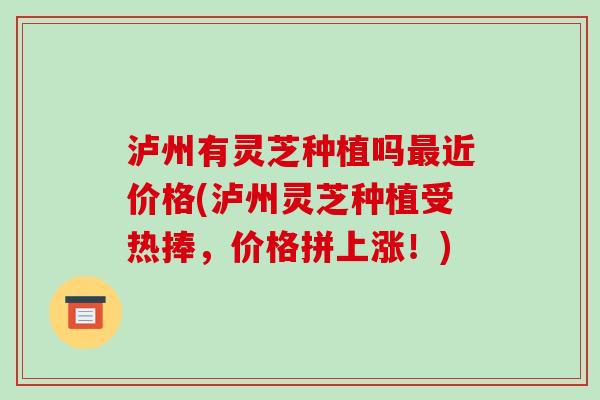 泸州有灵芝种植吗最近价格(泸州灵芝种植受热捧，价格拼上涨！)