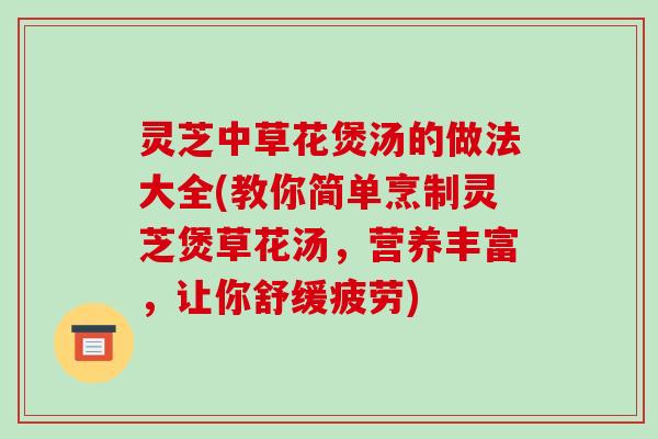 灵芝中草花煲汤的做法大全(教你简单烹制灵芝煲草花汤，营养丰富，让你舒缓疲劳)