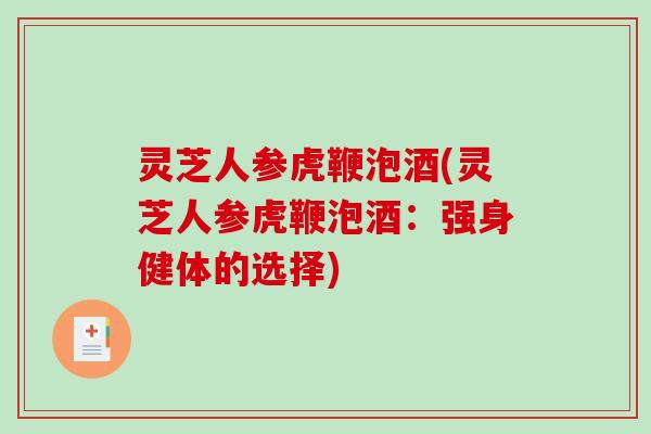 灵芝人参虎鞭泡酒(灵芝人参虎鞭泡酒:强身健体的选择) 灵芝人参虎鞭泡酒(灵芝人参虎鞭泡酒:强身健体的选择)