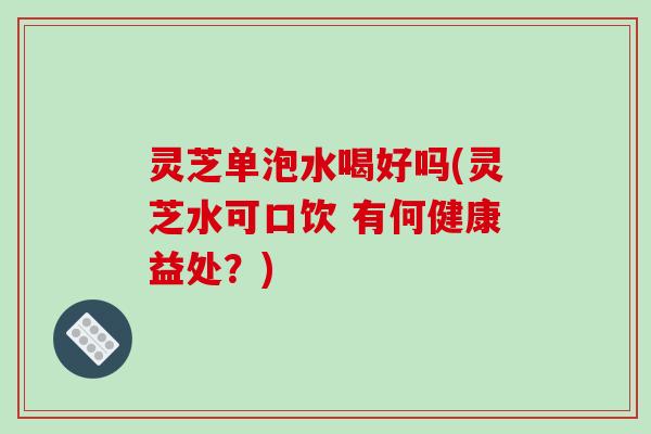 灵芝单泡水喝好吗(灵芝水可口饮 有何健康益处?) 灵芝单泡水喝好吗(灵芝水可口饮 有何健康益处?)